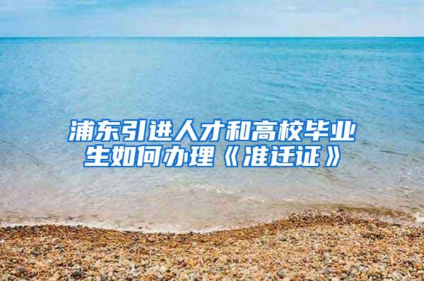 浦东引进人才和高校毕业生如何办理《准迁证》