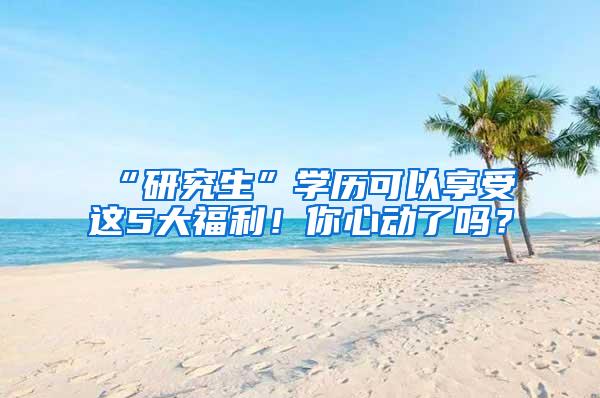 “研究生”学历可以享受这5大福利！你心动了吗？