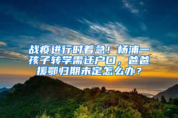 战疫进行时着急!杨浦一孩子转学需迁户口,爸爸援鄂归期未定怎么办?