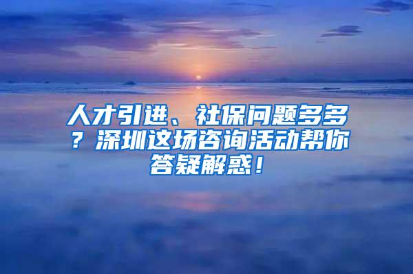 人才引进、社保问题多多？深圳这场咨询活动帮你答疑解惑！