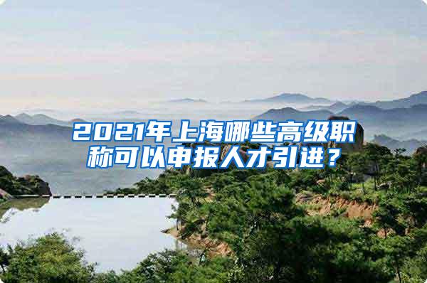 2021年上海哪些高级职称可以申报人才引进？
