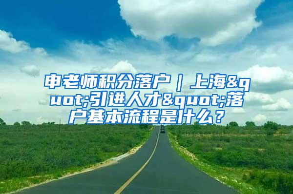 申老师积分落户|上海"引进人才"落户基本流程是什么?