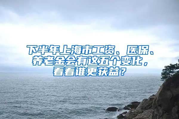 下半年上海市工资、医保、养老金会有这五个变化，看看谁更获益？