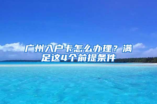 广州入户卡怎么办理？满足这4个前提条件