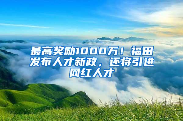 最高奖励1000万！福田发布人才新政，还将引进网红人才