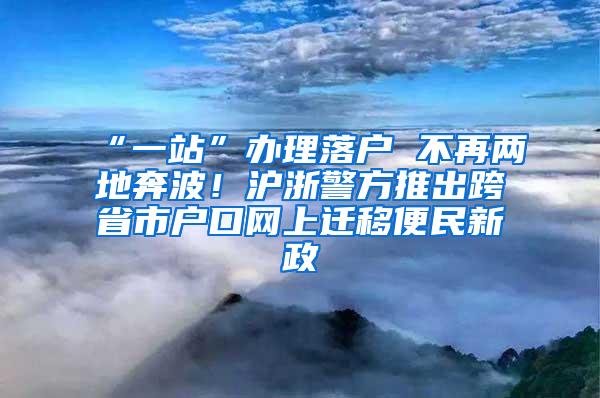 “一站”办理落户 不再两地奔波！沪浙警方推出跨省市户口网上迁移便民新政