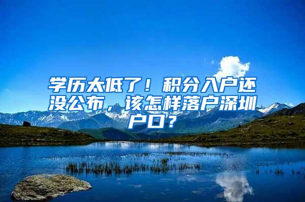 学历太低了!积分入户还没公布,该怎样落户深圳户口?