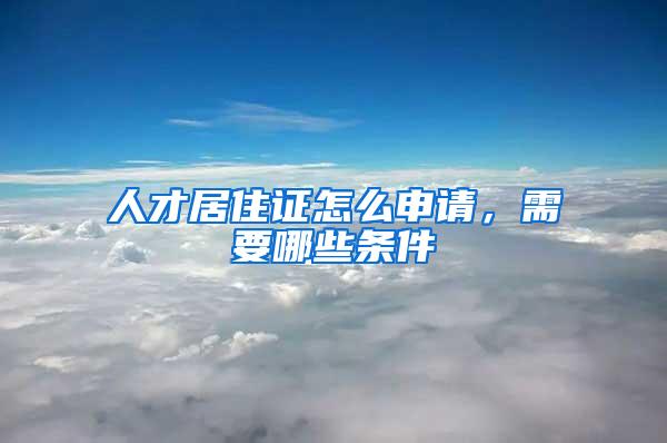 人才居住证怎么申请,需要哪些条件