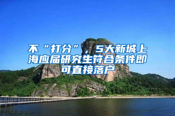 不“打分”，5大新城上海应届研究生符合条件即可直接落户