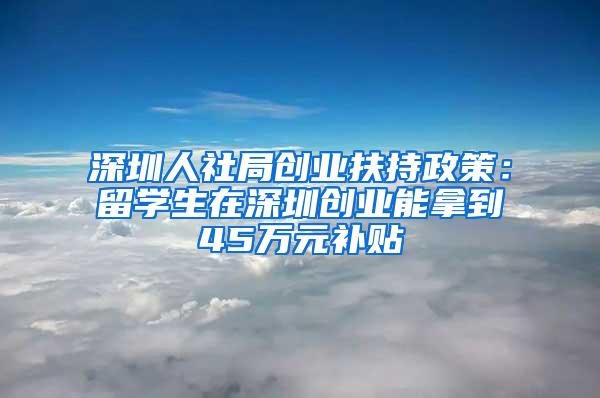 深圳人社局创业扶持政策:留学生在深圳创业能拿到45万元补贴
