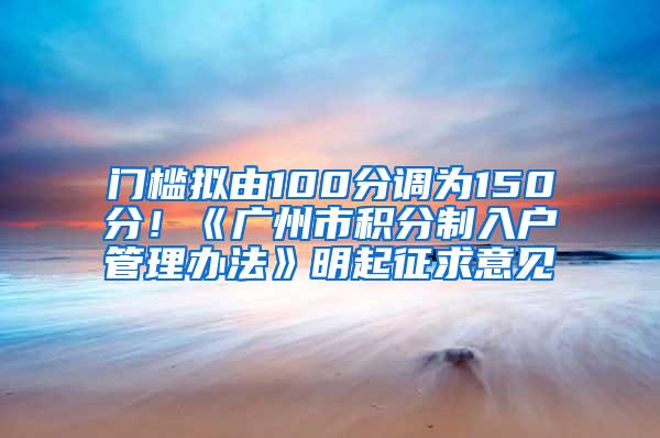 门槛拟由100分调为150分！《广州市积分制入户管理办法》明起征求意见