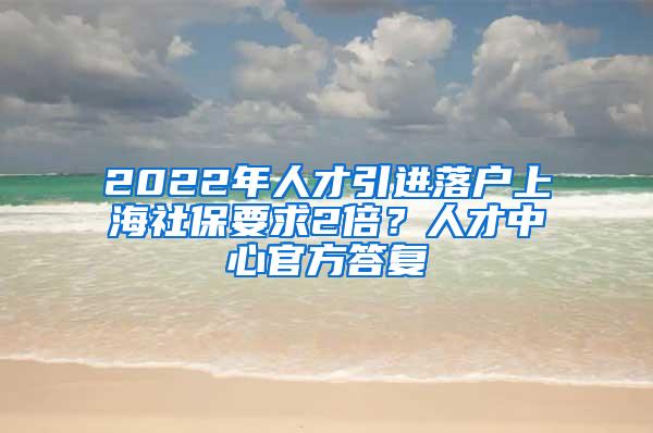 2022年人才引进落户上海社保要求2倍?人才中心官方答复