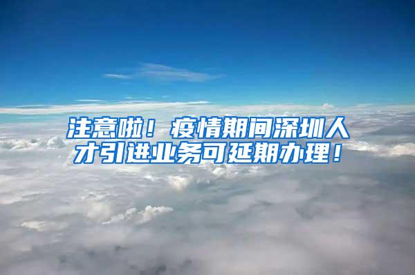 注意啦!疫情期间深圳人才引进业务可延期办理!