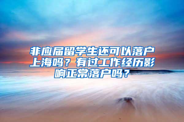 非应届留学生还可以落户上海吗?有过工作经历影响正常落户吗?