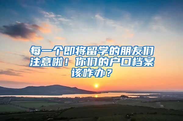每一个即将留学的朋友们注意啦！你们的户口档案该咋办？