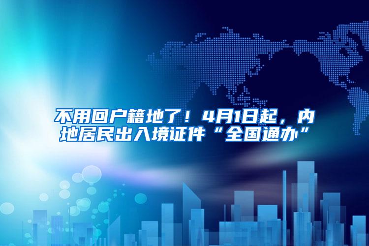不用回户籍地了！4月1日起，内地居民出入境证件“全国通办”