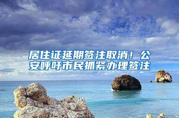 居住证延期签注取消!公安呼吁市民抓紧办理签注
