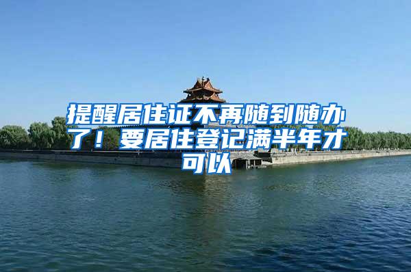 提醒居住证不再随到随办了!要居住登记满半年才可以