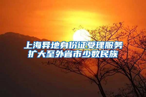 上海异地身份证受理服务扩大至外省市少数民族