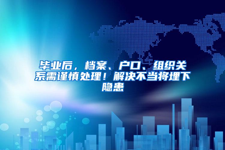 毕业后，档案、户口、组织关系需谨慎处理！解决不当将埋下隐患