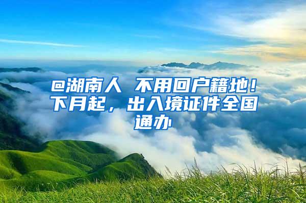 @湖南人 不用回户籍地！下月起，出入境证件全国通办