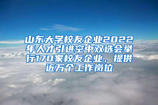 山东大学校友企业2022年人才引进空中双选会举行170家校友企业，提供近万个工作岗位