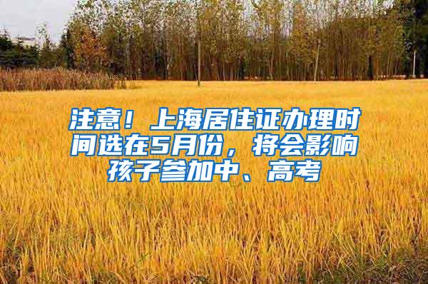 注意！上海居住证办理时间选在5月份，将会影响孩子参加中、高考