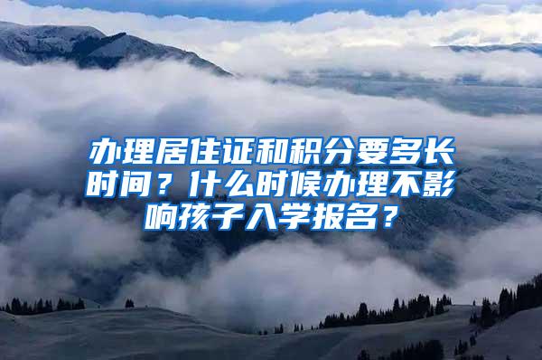 办理居住证和积分要多长时间？什么时候办理不影响孩子入学报名？
