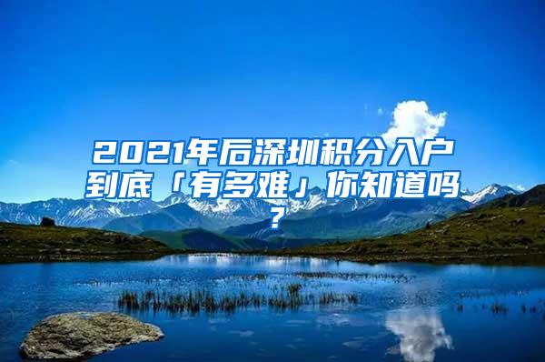 2021年后深圳积分入户到底「有多难」你知道吗？