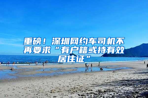 重磅！深圳网约车司机不再要求“有户籍或持有效居住证”