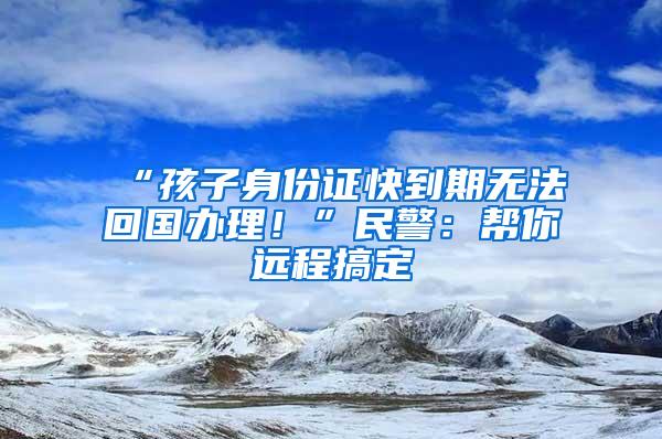 “孩子身份证快到期无法回国办理！”民警：帮你远程搞定