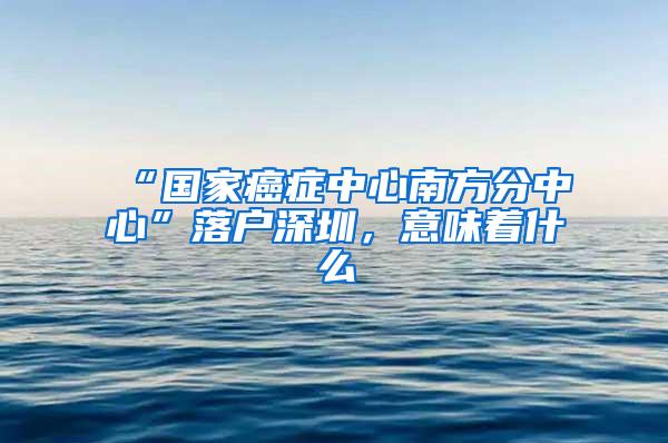 “国家癌症中心南方分中心”落户深圳，意味着什么