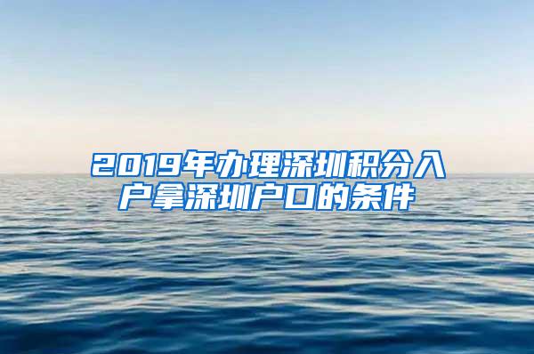 2019年办理深圳积分入户拿深圳户口的条件