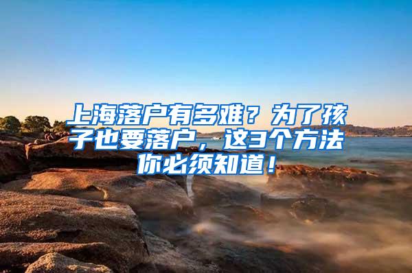 上海落户有多难?为了孩子也要落户,这3个方法你必须知道!