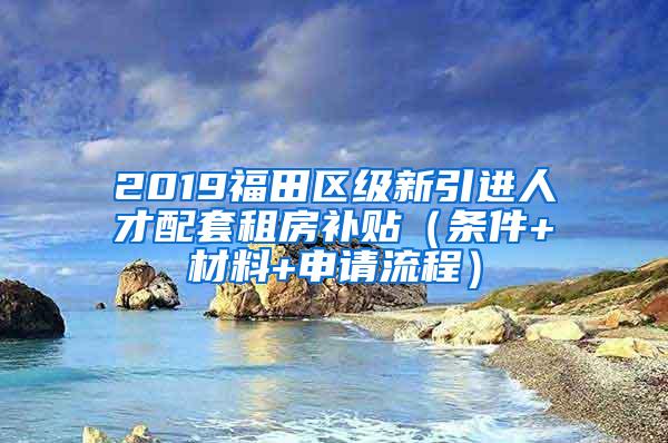 2019福田区级新引进人才配套租房补贴(条件+材料+申请流程)