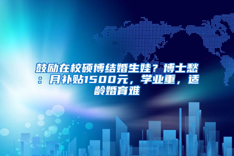 鼓励在校硕博结婚生娃？博士愁：月补贴1500元，学业重，适龄婚育难
