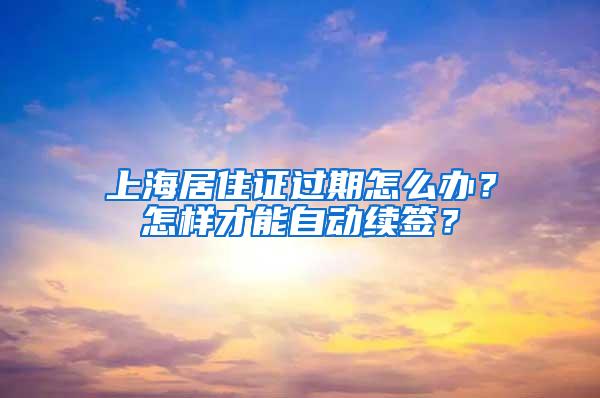 上海居住证过期怎么办？怎样才能自动续签？