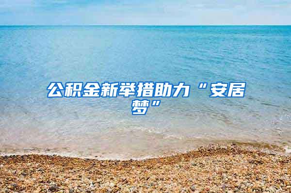 公积金新举措助力“安居梦”