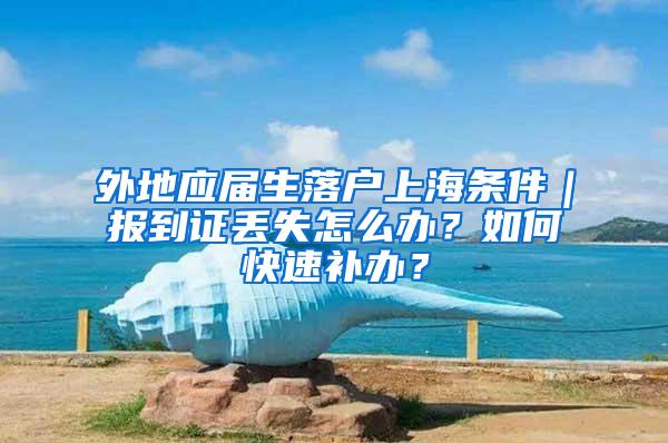 外地应届生落户上海条件|报到证丢失怎么办?如何快速补办?
