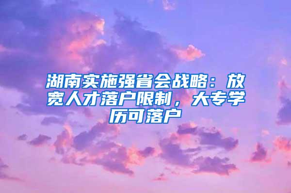 湖南实施强省会战略:放宽人才落户限制,大专学历可落户