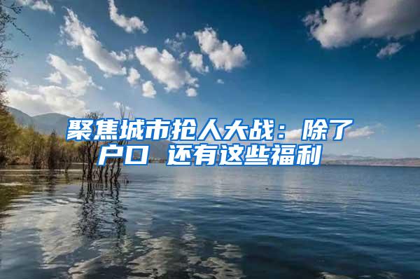 聚焦城市抢人大战：除了户口 还有这些福利