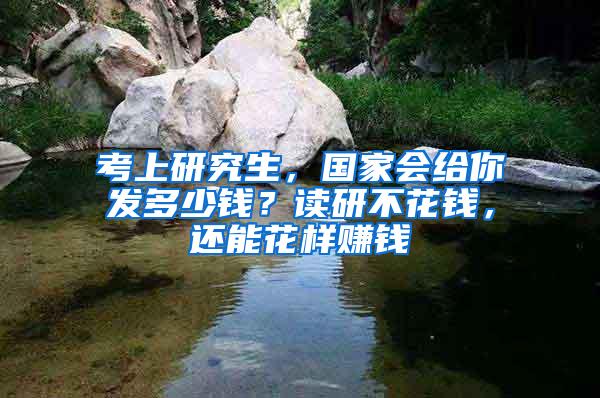 考上研究生，国家会给你发多少钱？读研不花钱，还能花样赚钱