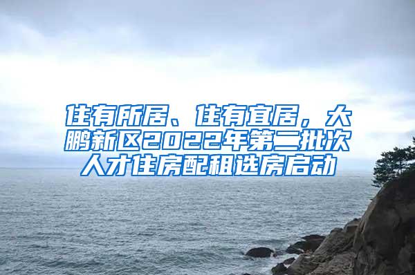 住有所居、住有宜居,大鹏新区2022年第二批次人才住房配租选房启动