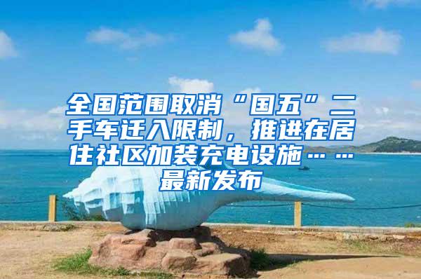 全国范围取消“国五”二手车迁入限制，推进在居住社区加装充电设施……最新发布