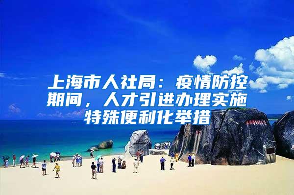 上海市人社局:疫情防控期间,人才引进办理实施特殊便利化举措