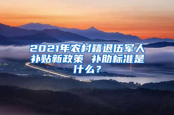 2021年农村籍退伍军人补贴新政策 补助标准是什么？