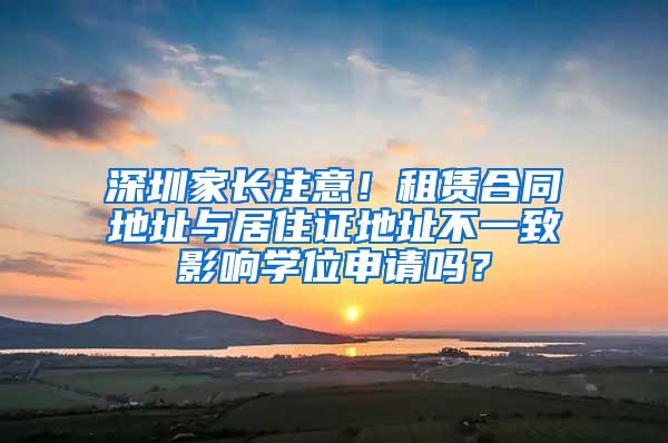 深圳家长注意！租赁合同地址与居住证地址不一致影响学位申请吗？