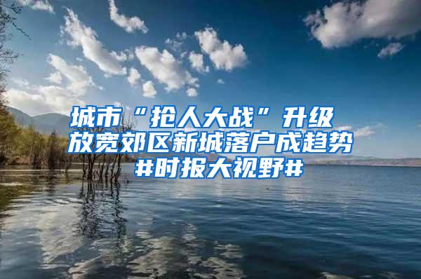 城市“抢人大战”升级 放宽郊区新城落户成趋势 #时报大视野#