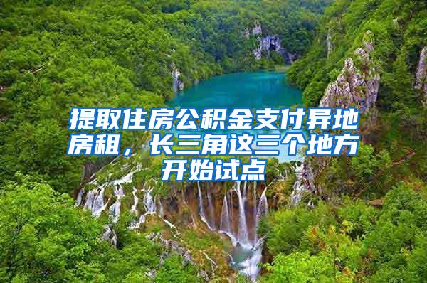 提取住房公积金支付异地房租,长三角这三个地方开始试点