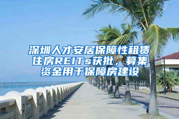 深圳人才安居保障性租赁住房REITs获批，募集资金用于保障房建设